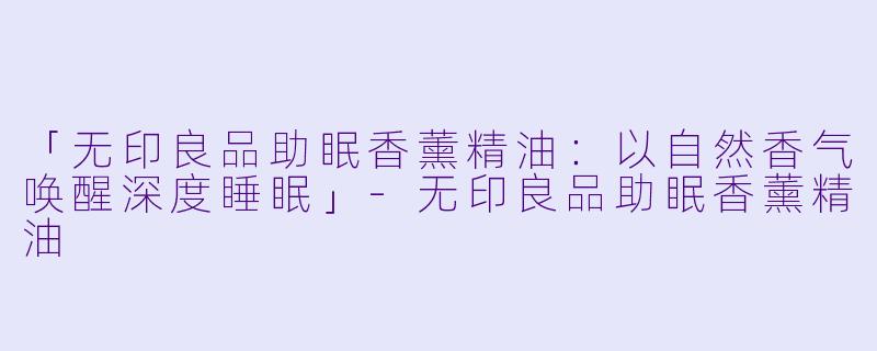 「无印良品助眠香薰精油：以自然香气唤醒深度睡眠」-无印良品助眠香薰精油
