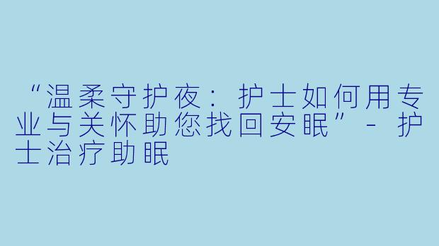 “温柔守护夜：护士如何用专业与关怀助您找回安眠”-护士治疗助眠