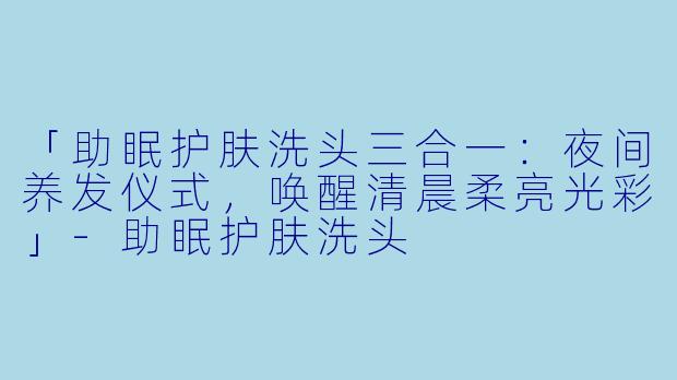 「助眠护肤洗头三合一：夜间养发仪式，唤醒清晨柔亮光彩」-助眠护肤洗头