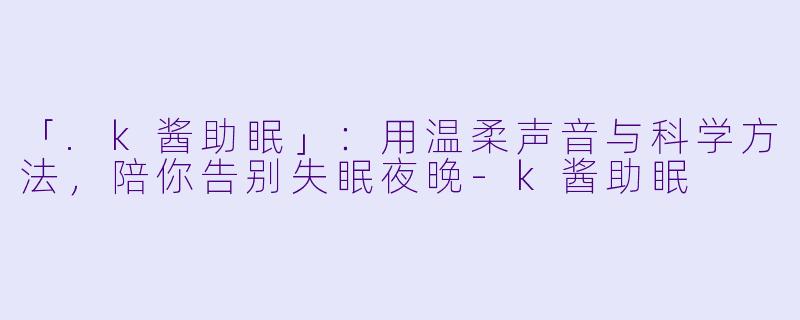 「.k酱助眠」：用温柔声音与科学方法，陪你告别失眠夜晚-k酱助眠