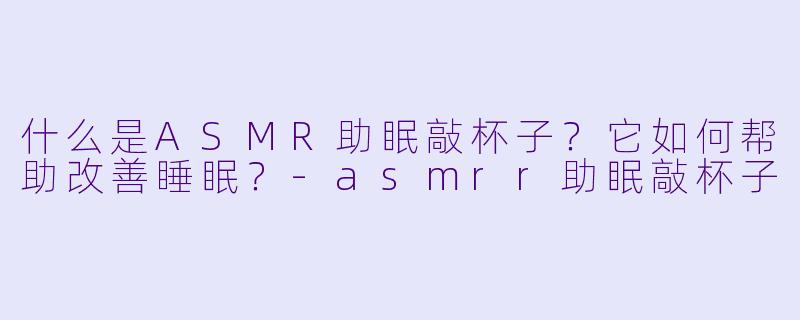 什么是ASMR助眠敲杯子?它如何帮助改善睡眠?