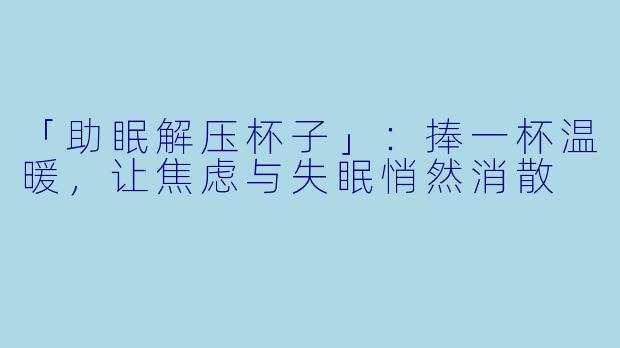 「助眠解压杯子」:捧一杯温暖,让焦虑与失眠悄然消散