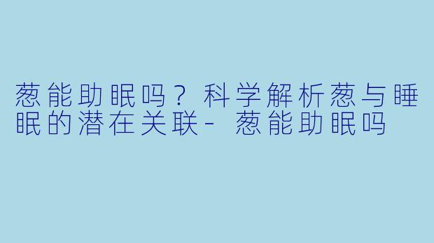 葱能助眠吗？科学解析葱与睡眠的潜在关联-葱能助眠吗
