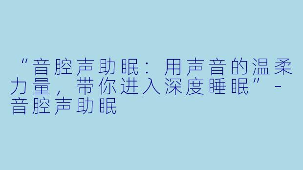 “音腔声助眠：用声音的温柔力量，带你进入深度睡眠”-音腔声助眠
