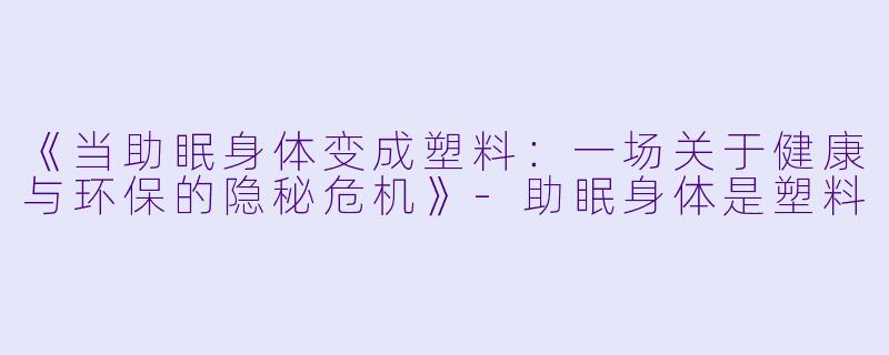 《当助眠身体变成塑料：一场关于健康与环保的隐秘危机》-助眠身体是塑料