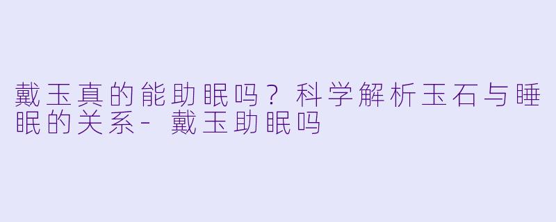 戴玉真的能助眠吗？科学解析玉石与睡眠的关系-戴玉助眠吗