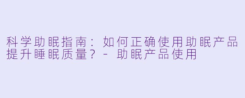 科学助眠指南：如何正确使用助眠产品提升睡眠质量？-助眠产品使用