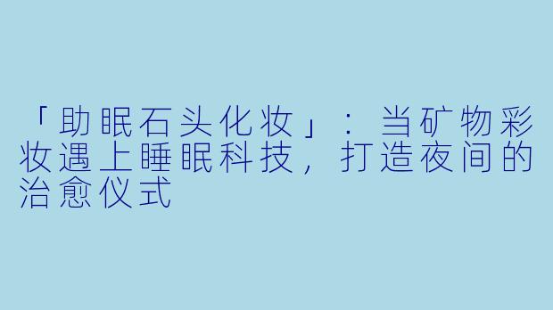 「助眠石头化妆」：当矿物彩妆遇上睡眠科技，打造夜间的治愈仪式