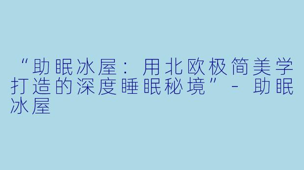 “助眠冰屋：用北欧极简美学打造的深度睡眠秘境”-助眠冰屋