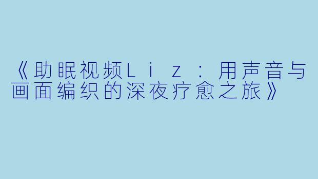 《助眠视频Liz：用声音与画面编织的深夜疗愈之旅》