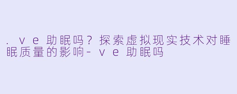 .ve助眠吗？探索虚拟现实技术对睡眠质量的影响-ve助眠吗