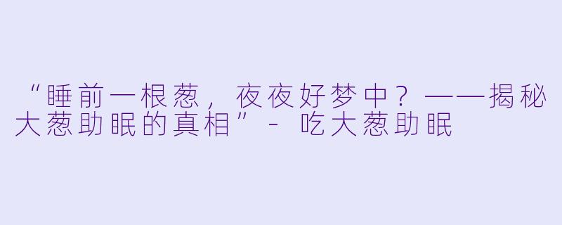 “睡前一根葱，夜夜好梦中？——揭秘大葱助眠的真相”-吃大葱助眠