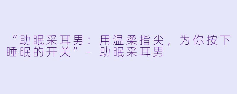 “助眠采耳男：用温柔指尖，为你按下睡眠的开关”-助眠采耳男