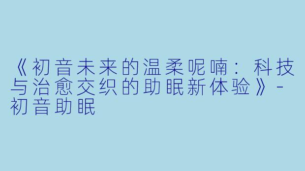 《初音未来的温柔呢喃：科技与治愈交织的助眠新体验》-初音助眠
