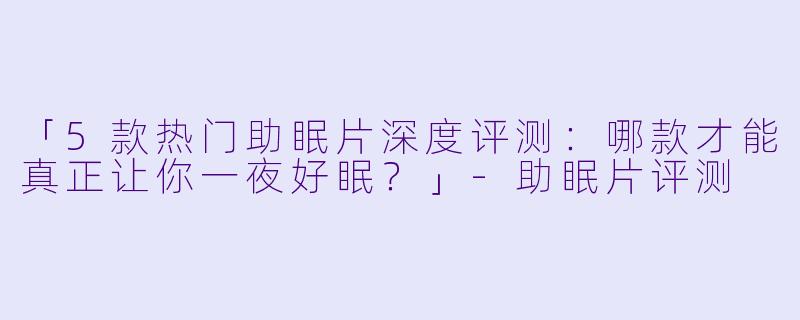 「5款热门助眠片深度评测：哪款才能真正让你一夜好眠？」-助眠片评测
