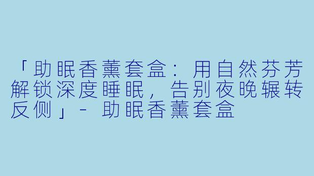 「助眠香薰套盒：用自然芬芳解锁深度睡眠，告别夜晚辗转反侧」-助眠香薰套盒