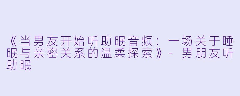 《当男友开始听助眠音频：一场关于睡眠与亲密关系的温柔探索》-男朋友听助眠