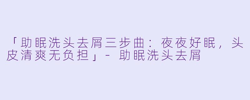 「助眠洗头去屑三步曲:夜夜好眠,头皮清爽无负担」