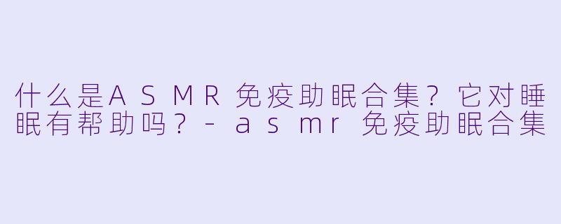 什么是ASMR免疫助眠合集？它对睡眠有帮助吗？-asmr免疫助眠合集