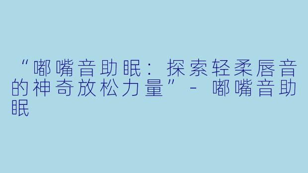 “嘟嘴音助眠：探索轻柔唇音的神奇放松力量”-嘟嘴音助眠