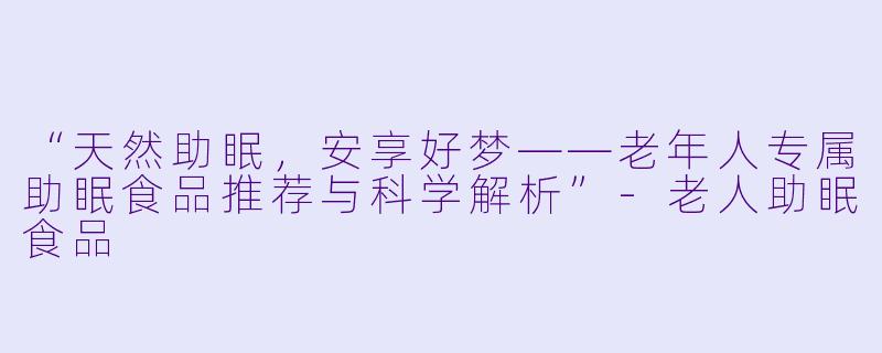 “天然助眠，安享好梦——老年人专属助眠食品推荐与科学解析”-老人助眠食品