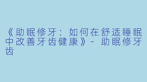 《助眠修牙：如何在舒适睡眠中改善牙齿健康》-助眠修牙齿