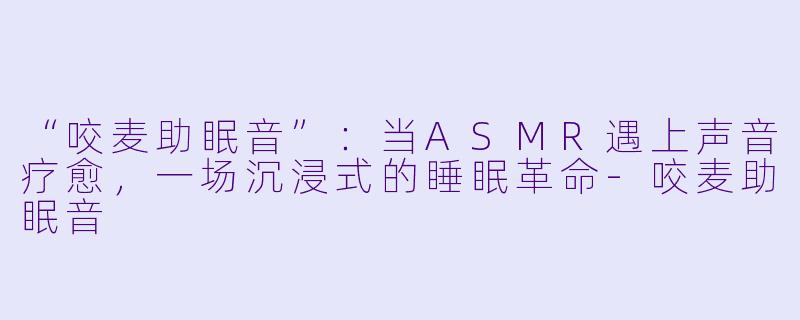 “咬麦助眠音”：当ASMR遇上声音疗愈，一场沉浸式的睡眠革命-咬麦助眠音