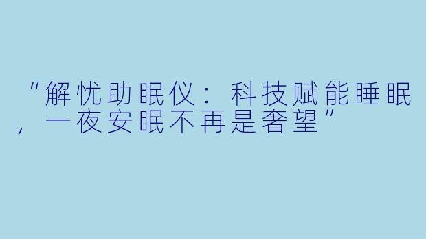 “解忧助眠仪:科技赋能睡眠,一夜安眠不再是奢望”