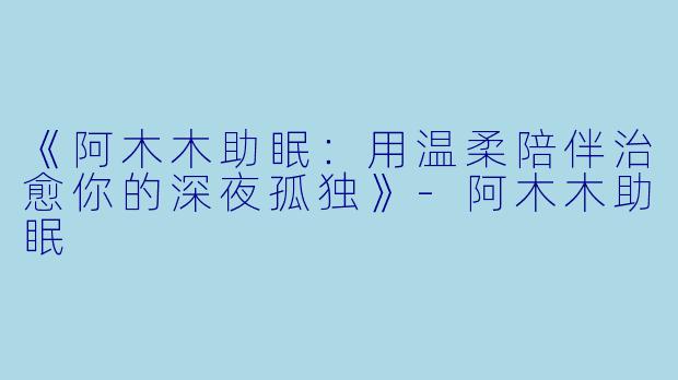《阿木木助眠：用温柔陪伴治愈你的深夜孤独》-阿木木助眠