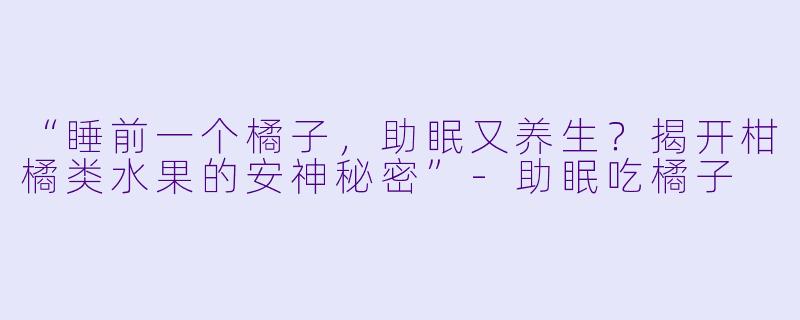 “睡前一个橘子，助眠又养生？揭开柑橘类水果的安神秘密”-助眠吃橘子