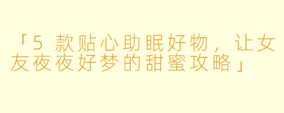 「5款贴心助眠好物,让女友夜夜好梦的甜蜜攻略」