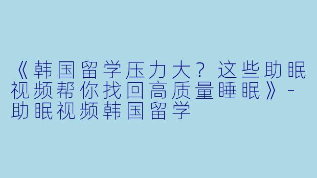 《韩国留学压力大？这些助眠视频帮你找回高质量睡眠》-助眠视频韩国留学