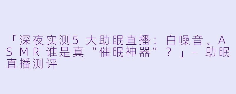 「深夜实测5大助眠直播：白噪音、ASMR谁是真“催眠神器”？」-助眠直播测评