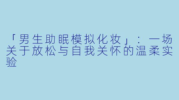 「男生助眠模拟化妆」:一场关于放松与自我关怀的温柔实验