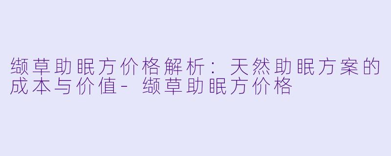缬草助眠方价格解析：天然助眠方案的成本与价值-缬草助眠方价格