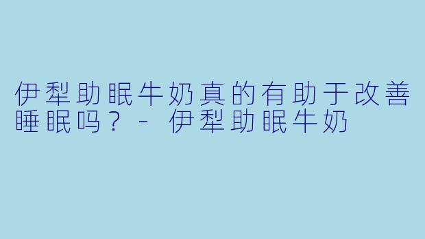 伊犁助眠牛奶真的有助于改善睡眠吗？