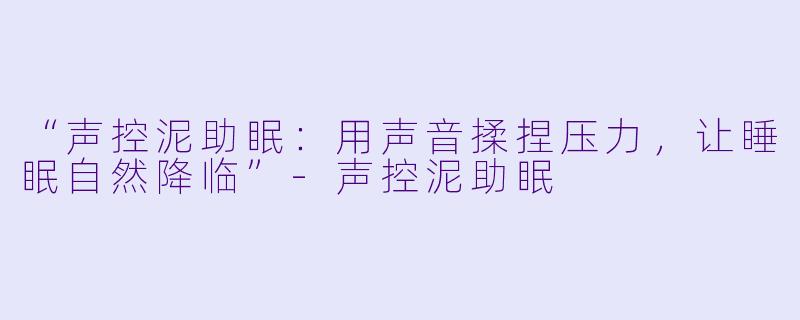 “声控泥助眠：用声音揉捏压力，让睡眠自然降临”-声控泥助眠