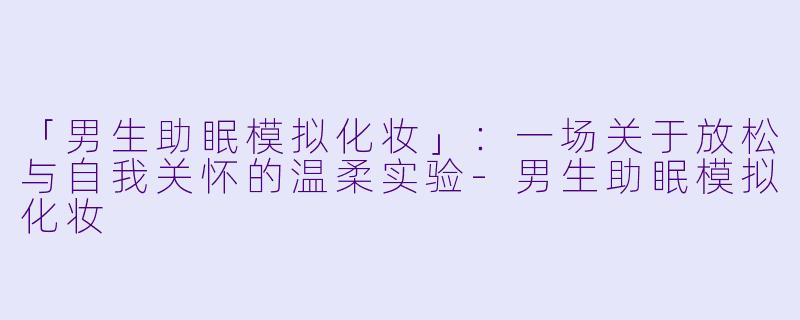 「男生助眠模拟化妆」：一场关于放松与自我关怀的温柔实验-男生助眠模拟化妆