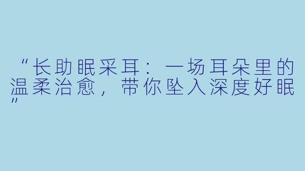“长助眠采耳：一场耳朵里的温柔治愈，带你坠入深度好眠”