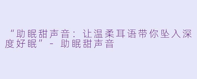 “助眠甜声音：让温柔耳语带你坠入深度好眠”-助眠甜声音