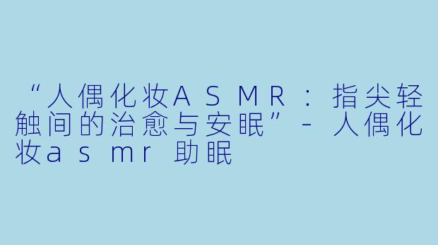 “人偶化妆ASMR：指尖轻触间的治愈与安眠”-人偶化妆asmr助眠