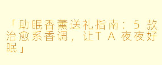 「助眠香薰送礼指南：5款治愈系香调，让TA夜夜好眠」