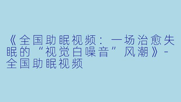《全国助眠视频：一场治愈失眠的“视觉白噪音”风潮》-全国助眠视频