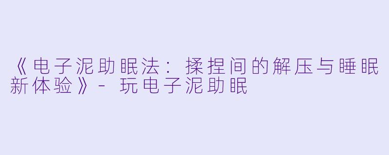 《电子泥助眠法：揉捏间的解压与睡眠新体验》-玩电子泥助眠
