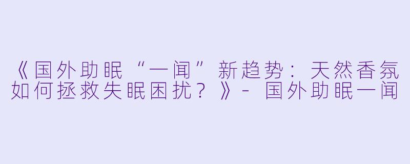 《国外助眠“一闻”新趋势：天然香氛如何拯救失眠困扰？》-国外助眠一闻