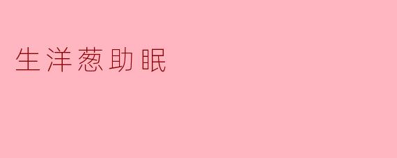 听说生洋葱有助于改善睡眠,是真的吗?