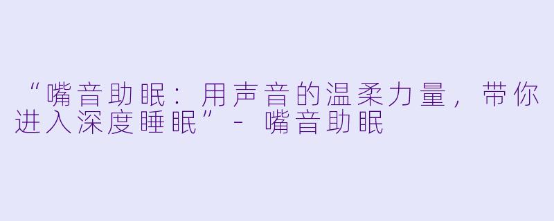 “嘴音助眠：用声音的温柔力量，带你进入深度睡眠”-嘴音助眠
