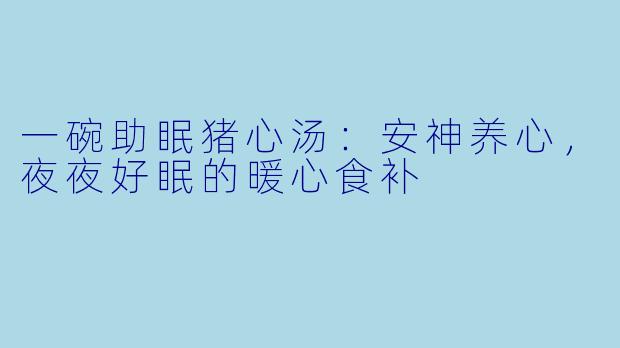 一碗助眠猪心汤：安神养心，夜夜好眠的暖心食补