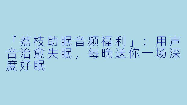 「荔枝助眠音频福利」：用声音治愈失眠，每晚送你一场深度好眠