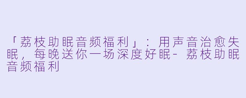 「荔枝助眠音频福利」:用声音治愈失眠,每晚送你一场深度好眠
